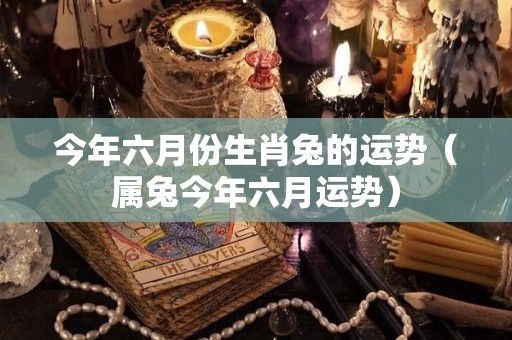 今年六月份生肖兔的运势（属兔今年六月运势）