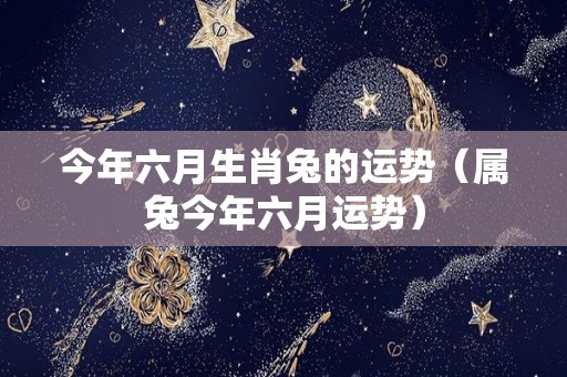 今年六月生肖兔的运势（属兔今年六月运势）
