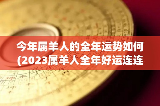 今年属羊人的全年运势如何(2023属羊人全年好运连连，财源滚滚，事业稳步上升！)
