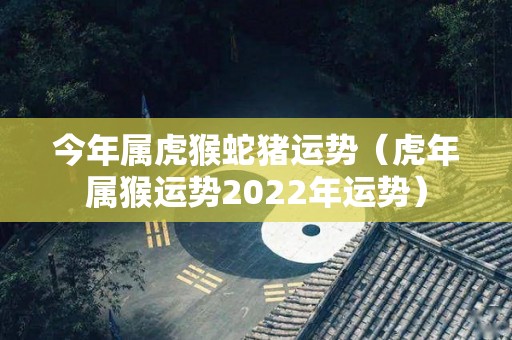 今年属虎猴蛇猪运势（虎年属猴运势2022年运势）