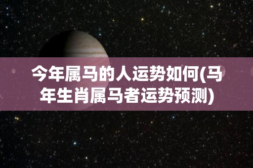 今年属马的人运势如何(马年生肖属马者运势预测)