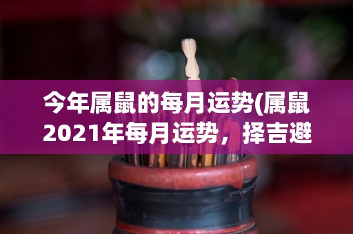 今年属鼠的每月运势(属鼠2021年每月运势，择吉避凶，盼吉而避凶！)