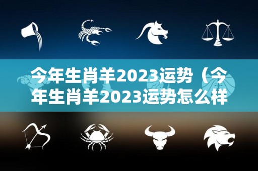 今年生肖羊2023运势（今年生肖羊2023运势怎么样）