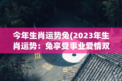 今年生肖运势兔(2023年生肖运势：兔享受事业爱情双丰收)