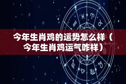 今年生肖鸡的运势怎么样（今年生肖鸡运气咋样）