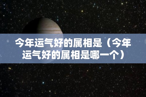 今年运气好的属相是（今年运气好的属相是哪一个）