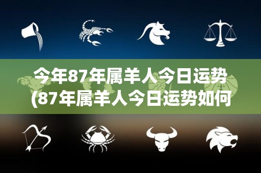 今年87年属羊人今日运势(87年属羊人今日运势如何？)