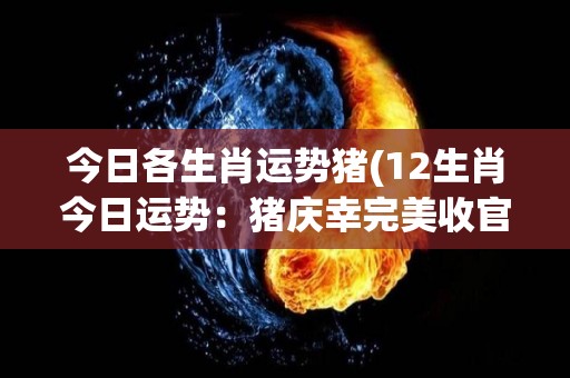 今日各生肖运势猪(12生肖今日运势：猪庆幸完美收官，龙狮勿躁动！)