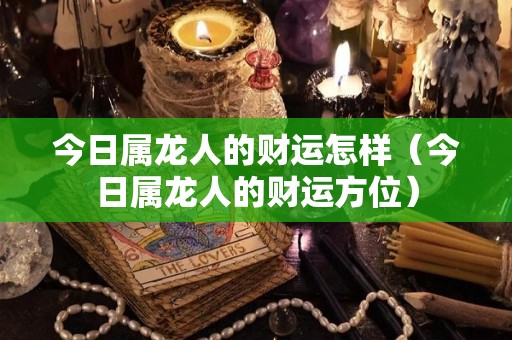 今日属龙人的财运怎样（今日属龙人的财运方位）