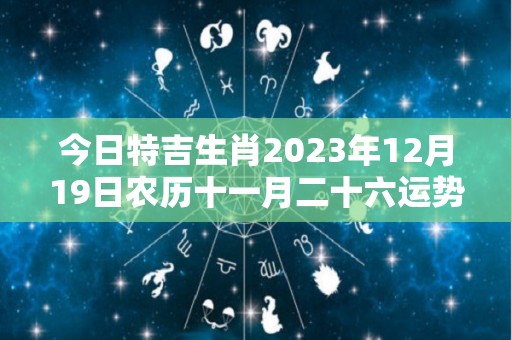 今日特吉生肖2023年12月19日农历十一月二十六运势详解（2020年12月23日属相吉凶）