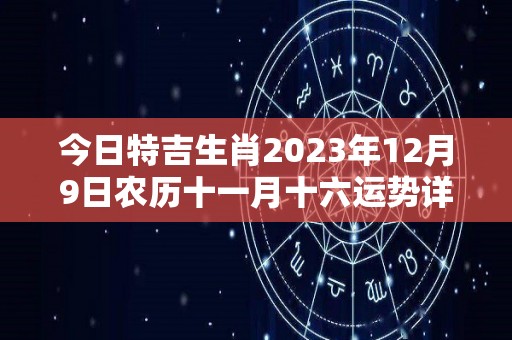 今日特吉生肖2023年12月9日农历十一月十六运势详解（2023年11月12日农历是多少）
