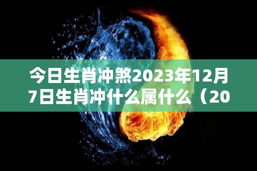 今日生肖冲煞2023年12月7日生肖冲什么属什么（2023年12月7号）