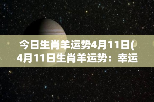 今日生肖羊运势4月11日(4月11日生肖羊运势：幸运降临，贵人鼎力相助)