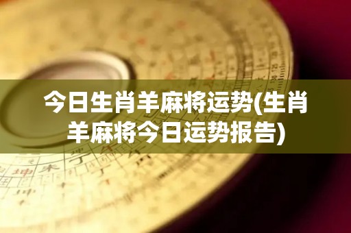 今日生肖羊麻将运势(生肖羊麻将今日运势报告)