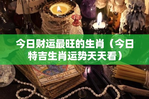 今日财运最旺的生肖（今日特吉生肖运势天天看）