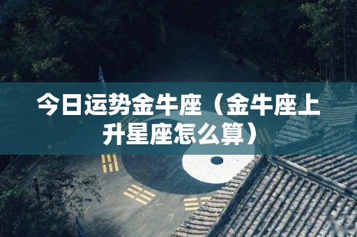 今日运势金牛座（金牛座上升星座怎么算）