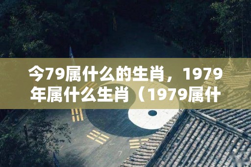 今79属什么的生肖，1979年属什么生肖（1979属什么生肖 今年多大了）