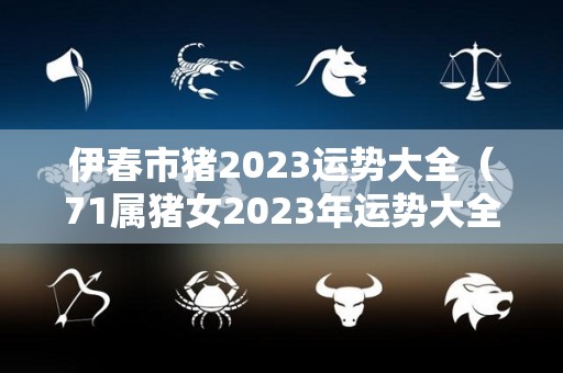 伊春市猪2023运势大全（71属猪女2023年运势大全）