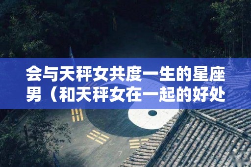 会与天秤女共度一生的星座男（和天秤女在一起的好处）