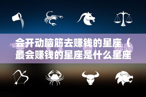 会开动脑筋去赚钱的星座（最会赚钱的星座是什么星座）