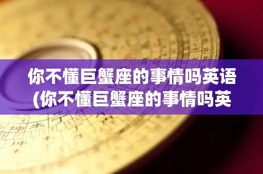 你不懂巨蟹座的事情吗英语(你不懂巨蟹座的事情吗英语翻译)