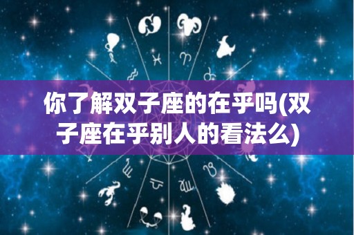 你了解双子座的在乎吗(双子座在乎别人的看法么)
