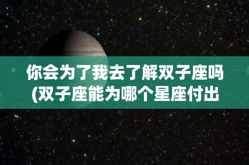 你会为了我去了解双子座吗(双子座能为哪个星座付出)