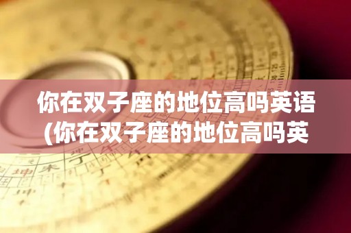 你在双子座的地位高吗英语(你在双子座的地位高吗英语怎么说)