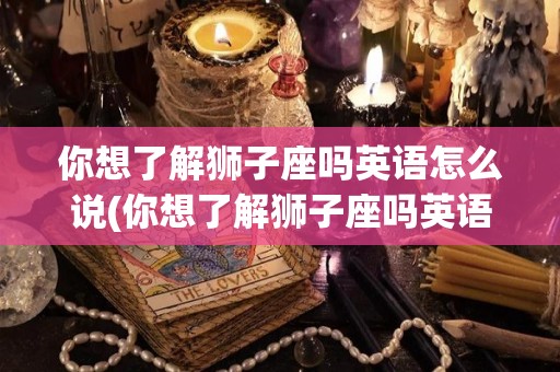 你想了解狮子座吗英语怎么说(你想了解狮子座吗英语怎么说呢)
