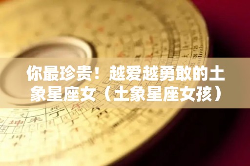 你最珍贵！越爱越勇敢的土象星座女（土象星座女孩）