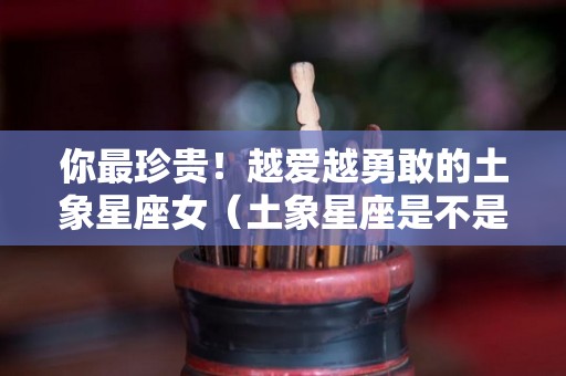 你最珍贵！越爱越勇敢的土象星座女（土象星座是不是很倔）