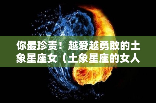 你最珍贵！越爱越勇敢的土象星座女（土象星座的女人好漂亮）
