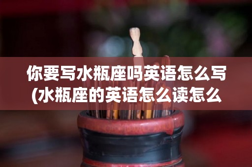 你要写水瓶座吗英语怎么写(水瓶座的英语怎么读怎么写?)