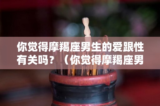 你觉得摩羯座男生的爱跟性有关吗？（你觉得摩羯座男生的爱跟性有关吗）