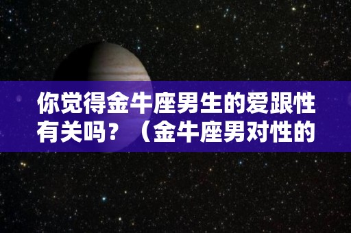 你觉得金牛座男生的爱跟性有关吗？（金牛座男对性的态度）