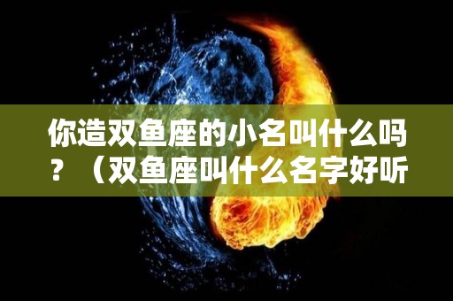 你造双鱼座的小名叫什么吗？（双鱼座叫什么名字好听）