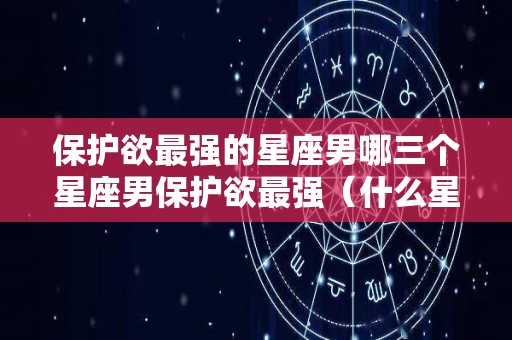 保护欲最强的星座男哪三个星座男保护欲最强（什么星座有保护欲）