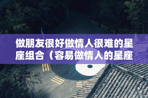 做朋友很好做情人很难的星座组合（容易做情人的星座）