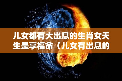 儿女都有大出息的生肖女天生是享福命（儿女有出息的八字）