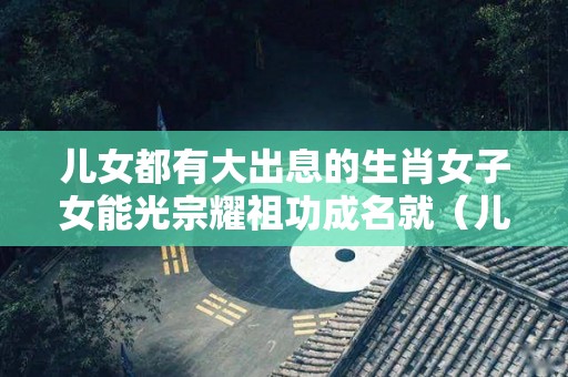 儿女都有大出息的生肖女子女能光宗耀祖功成名就（儿女有出息父母的心情）