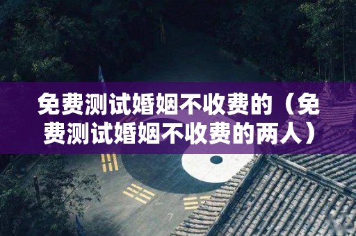 免费测试婚姻不收费的（免费测试婚姻不收费的两人）