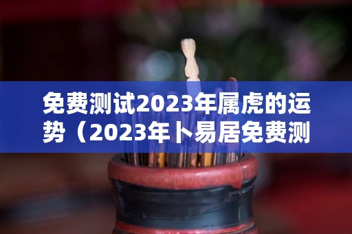 免费测试2023年属虎的运势（2023年卜易居免费测试）
