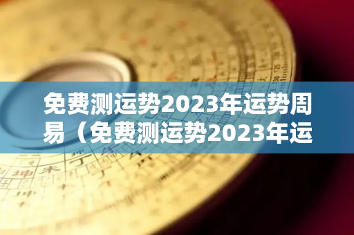 免费测运势2023年运势周易（免费测运势2023年运势周易查询）