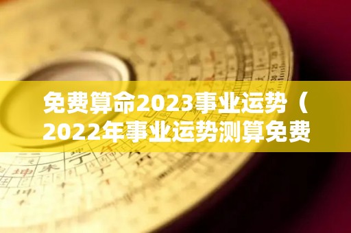 免费算命2023事业运势（2022年事业运势测算免费）