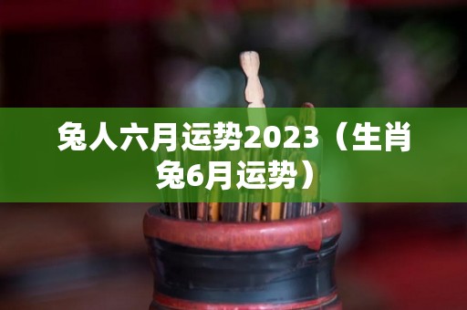 兔人六月运势2023（生肖兔6月运势）