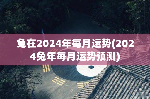 兔在2024年每月运势(2024兔年每月运势预测)