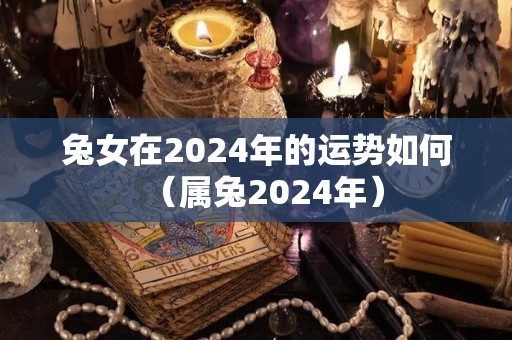 兔女在2024年的运势如何（属兔2024年）