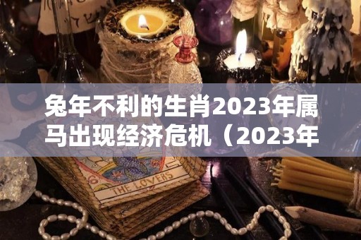 兔年不利的生肖2023年属马出现经济危机（2023年属马的运势和财运）