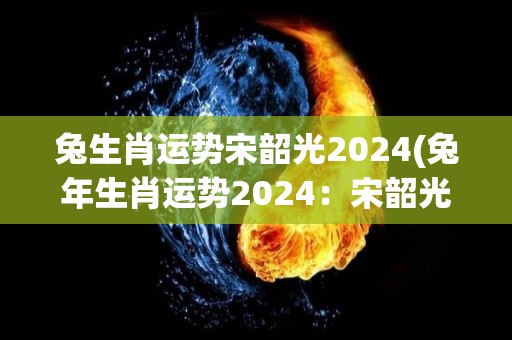 兔生肖运势宋韶光2024(兔年生肖运势2024：宋韶光解读)