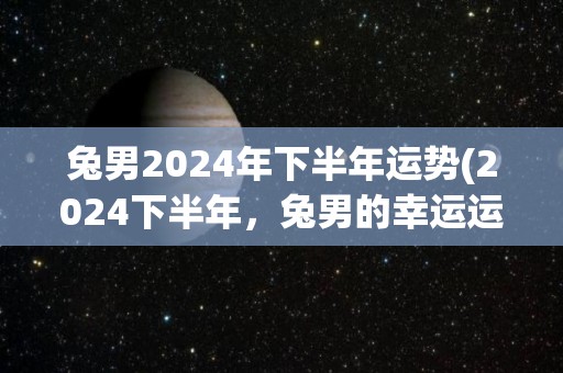 兔男2024年下半年运势(2024下半年，兔男的幸运运势)